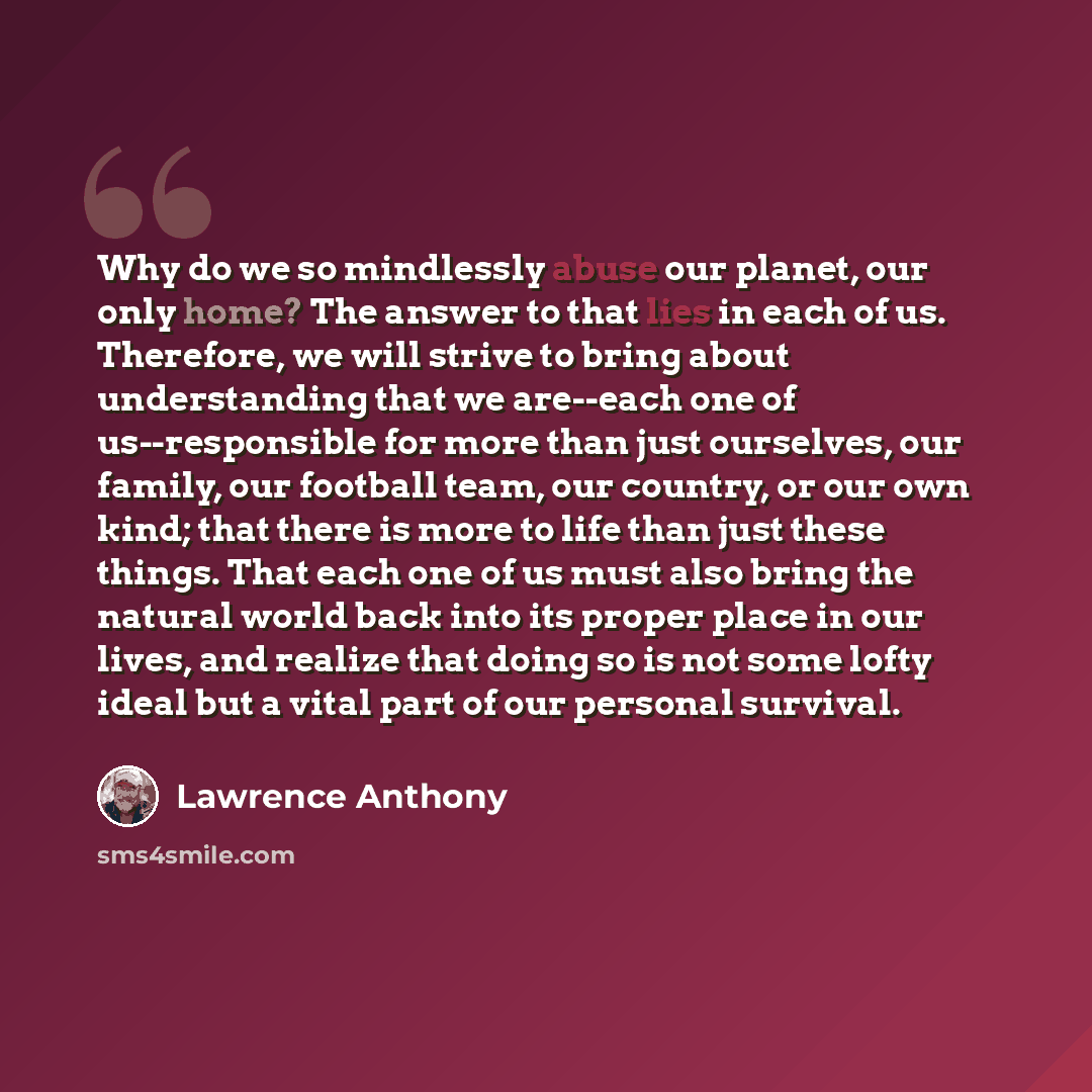 “Why do we so mindlessly abuse our planet, our only home? The answer to that lies in each of us. Therefore, we will strive to bring about understanding that we are--each one of us--responsible for more than just ourselves, our family, our football team, our country, or our own kind; that there is…” quote by Lawrence Anthony