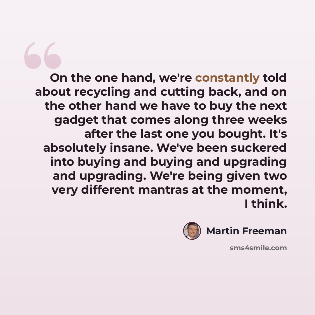 “On the one hand, we're constantly told about recycling and cutting back, and on the other hand we have to buy the next gadget that comes along three weeks after the last one you bought. It's absolutely insane. We've been suckered into buying and buying and upgrading and upgrading. We're being…” quote by Martin Freeman
