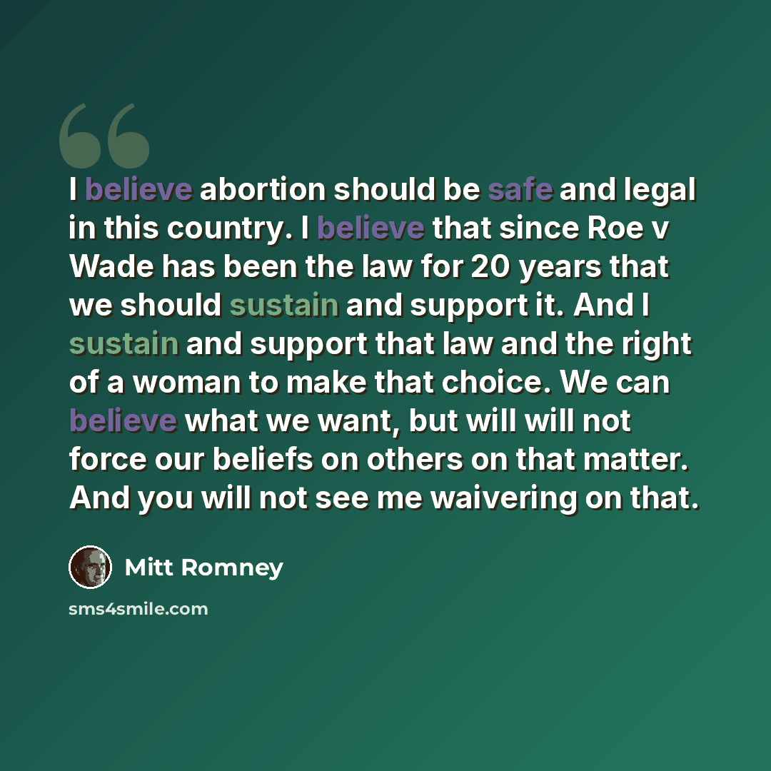 “I believe abortion should be safe and legal in this country. I believe that since Roe v Wade has been the law for 20 years that we should sustain and support it. And I sustain and support that law and the right of a woman to make that choice. We can believe what we want, but will will not force…” quote by Mitt Romney