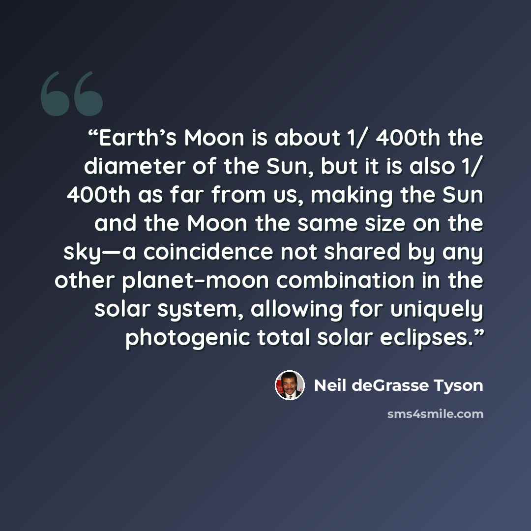 “Earth’s Moon is about 1/ 400th the diameter of the Sun, but it is also 1/ 400th as far from us, making the Sun and the Moon the same size on the sky—a coincidence not shared by any other planet–moon combination in the solar system, allowing for uniquely photogenic total solar eclipses.” quote by Neil deGrasse Tyson