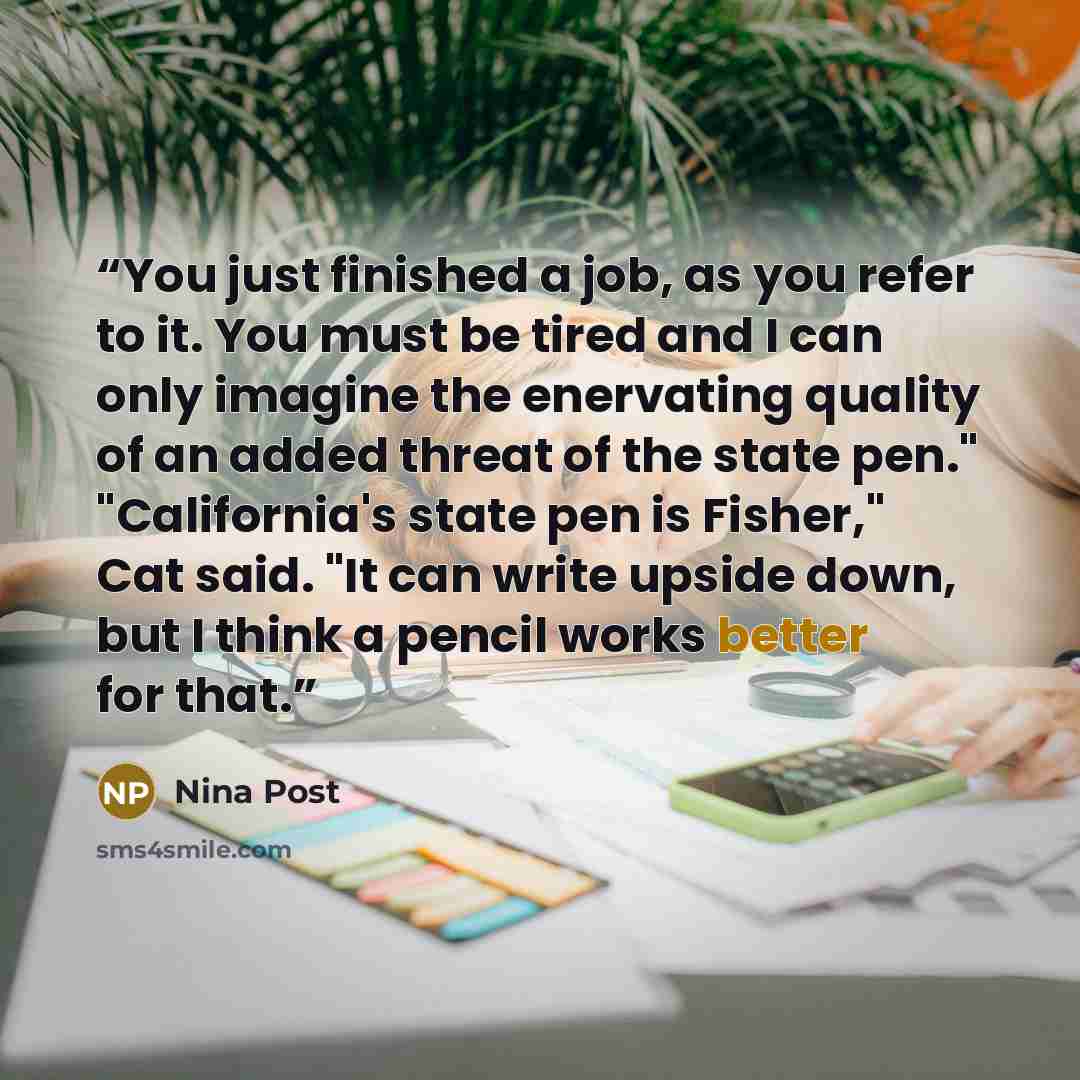 “You just finished a job, as you refer to it. You must be tired and I can only imagine the enervating quality of an added threat of the state pen." "California's state pen is Fisher," Cat said. "It can write upside down, but I think a pencil works better for that.” quote by Nina Post