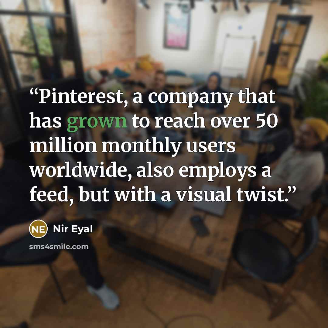 “Pinterest, a company that has grown to reach over 50 million monthly users worldwide, also employs a feed, but with a visual twist.” quote by Nir Eyal