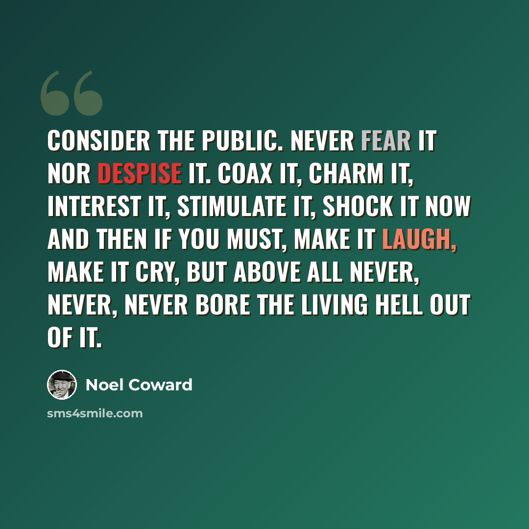 “Consider the public. Never fear it nor despise it. Coax it, charm it, interest it, stimulate it, shock it now and then if you must, make it laugh, make it cry, but above all never, never, never bore the living hell out of it.” quote by Noel Coward