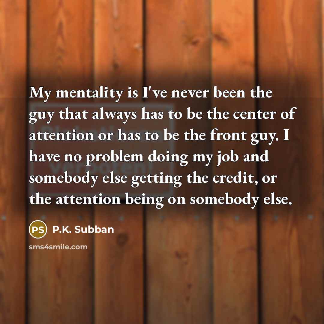“My mentality is I've never been the guy that always has to be the center of attention or has to be the front guy. I have no problem doing my job and somebody else getting the credit, or the attention being on somebody else.” quote by P.K. Subban