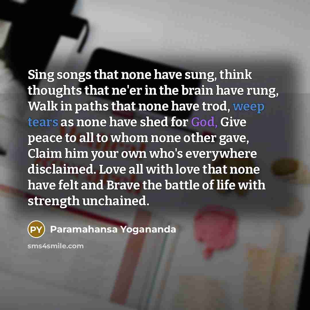 “Sing songs that none have sung, think thoughts that ne'er in the brain have rung, Walk in paths that none have trod, weep tears as none have shed for God, Give peace to all to whom none other gave, Claim him your own who's everywhere disclaimed. Love all with love that none have felt and Brave the…” quote by Paramahansa Yogananda