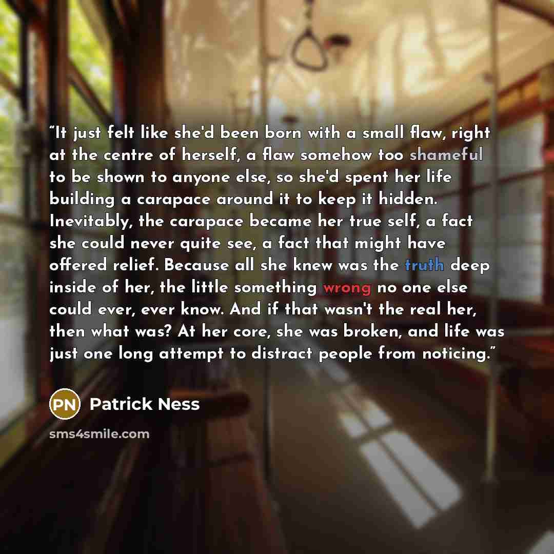 “It just felt like she'd been born with a small flaw, right at the centre of herself, a flaw somehow too shameful to be shown to anyone else, so she'd spent her life building a carapace around it to keep it hidden. Inevitably, the carapace became her true self, a fact she could never quite see, a…” quote by Patrick Ness