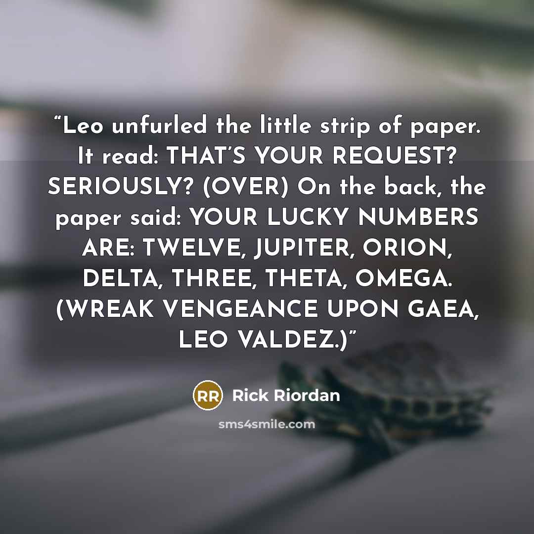 “Leo unfurled the little strip of paper. It read: THAT’S YOUR REQUEST? SERIOUSLY? (OVER) On the back, the paper said: YOUR LUCKY NUMBERS ARE: TWELVE, JUPITER, ORION, DELTA, THREE, THETA, OMEGA. (WREAK VENGEANCE UPON GAEA, LEO VALDEZ.)” quote by Rick Riordan