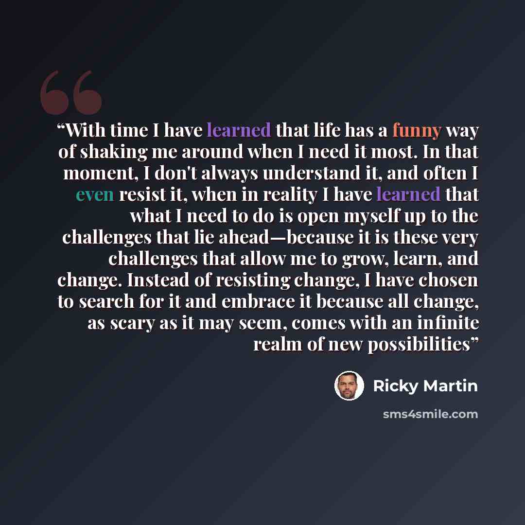 “With time I have learned that life has a funny way of shaking me around when I need it most. In that moment, I don't always understand it, and often I even resist it, when in reality I have learned that what I need to do is open myself up to the challenges that lie ahead—because it is these very…” quote by Ricky Martin