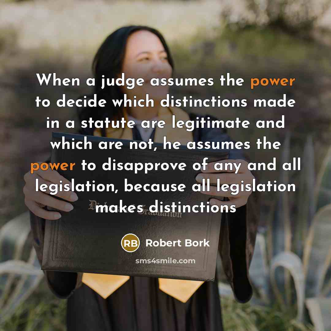 “When a judge assumes the power to decide which distinctions made in a statute are legitimate and which are not, he assumes the power to disapprove of any and all legislation, because all legislation makes distinctions” quote by Robert Bork