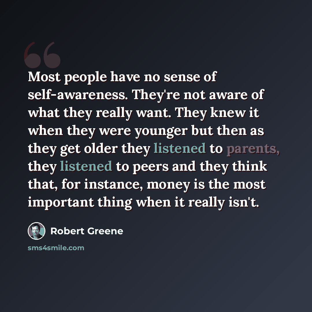 “Most people have no sense of self-awareness. They're not aware of what they really want. They knew it when they were younger but then as they get older they listened to parents, they listened to peers and they think that, for instance, money is the most important thing when it really isn't.” quote by Robert Greene