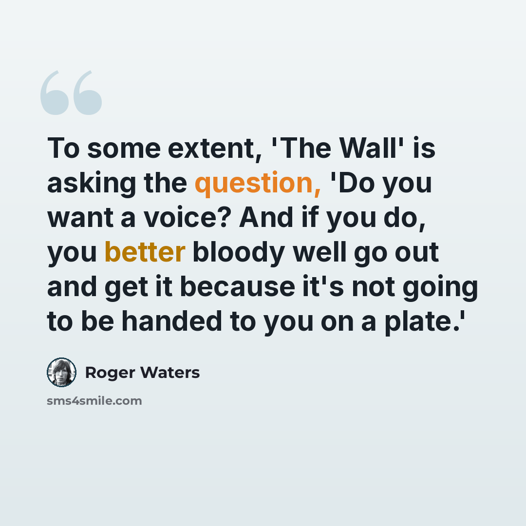 “To some extent, 'The Wall' is asking the question, 'Do you want a voice? And if you do, you better bloody well go out and get it because it's not going to be handed to you on a plate.'” quote by Roger Waters