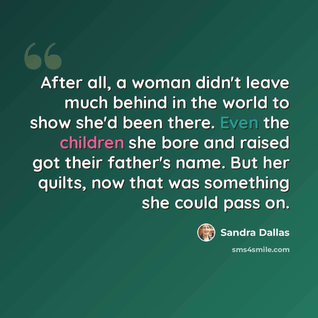 “After all, a woman didn't leave much behind in the world to show she'd been there. Even the children she bore and raised got their father's name. But her quilts, now that was something she could pass on.” quote by Sandra Dallas