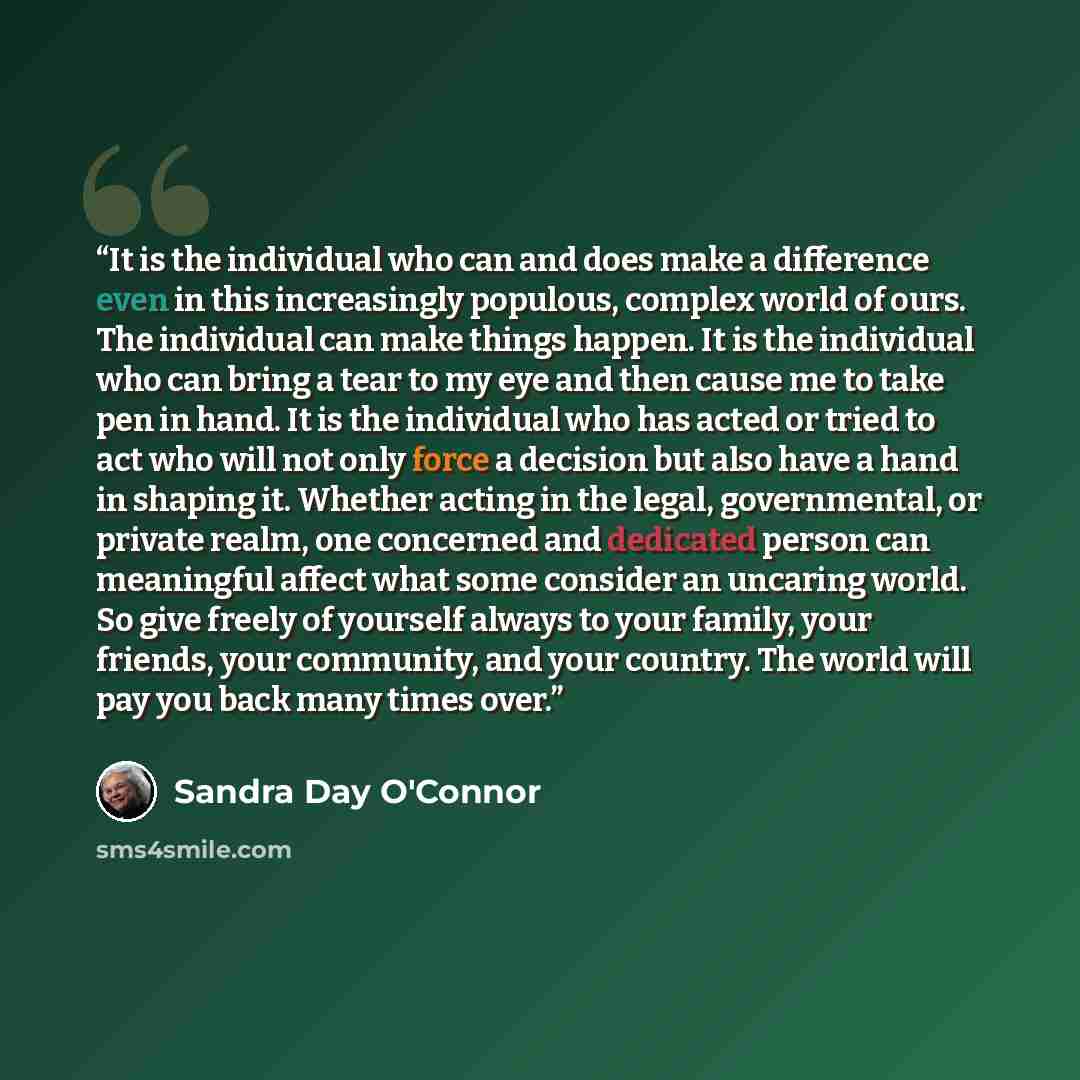 “It is the individual who can and does make a difference even in this increasingly populous, complex world of ours. The individual can make things happen. It is the individual who can bring a tear to my eye and then cause me to take pen in hand. It is the individual who has acted or tried to act…” quote by Sandra Day O'Connor