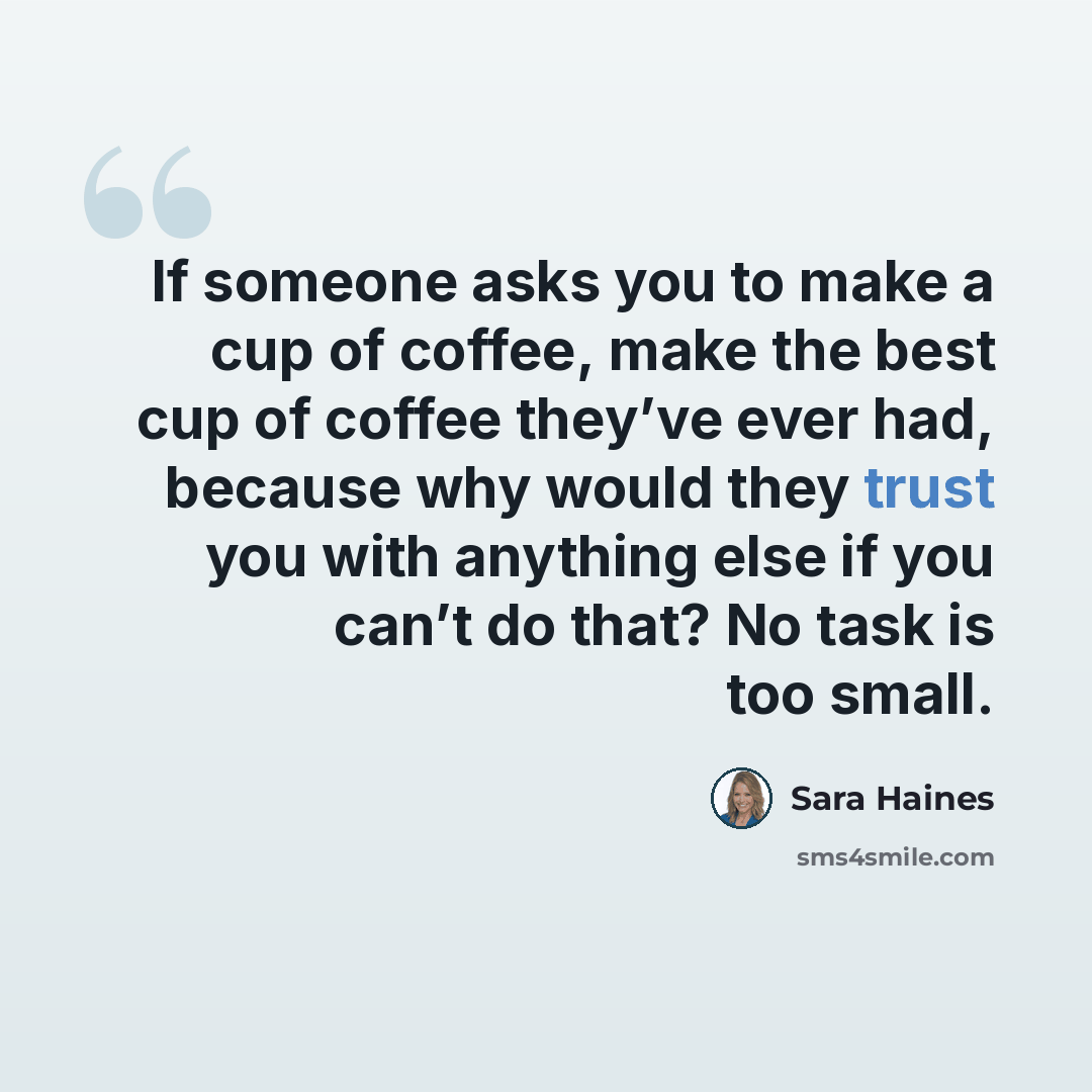 “If someone asks you to make a cup of coffee, make the best cup of coffee they’ve ever had, because why would they trust you with anything else if you can’t do that? No task is too small.” quote by Sara Haines
