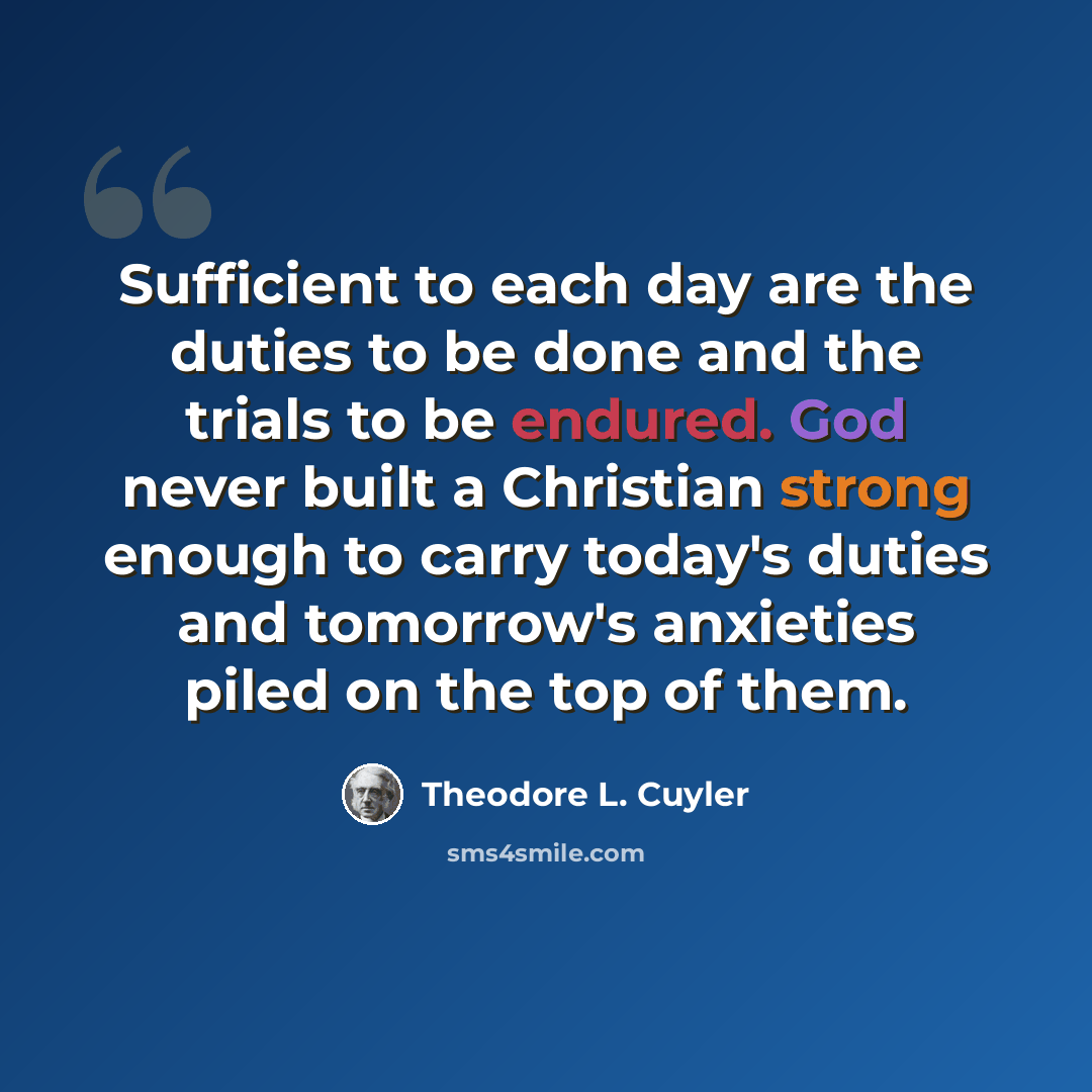 “Sufficient to each day are the duties to be done and the trials to be endured. God never built a Christian strong enough to carry today's duties and tomorrow's anxieties piled on the top of them.” quote by Theodore L. Cuyler