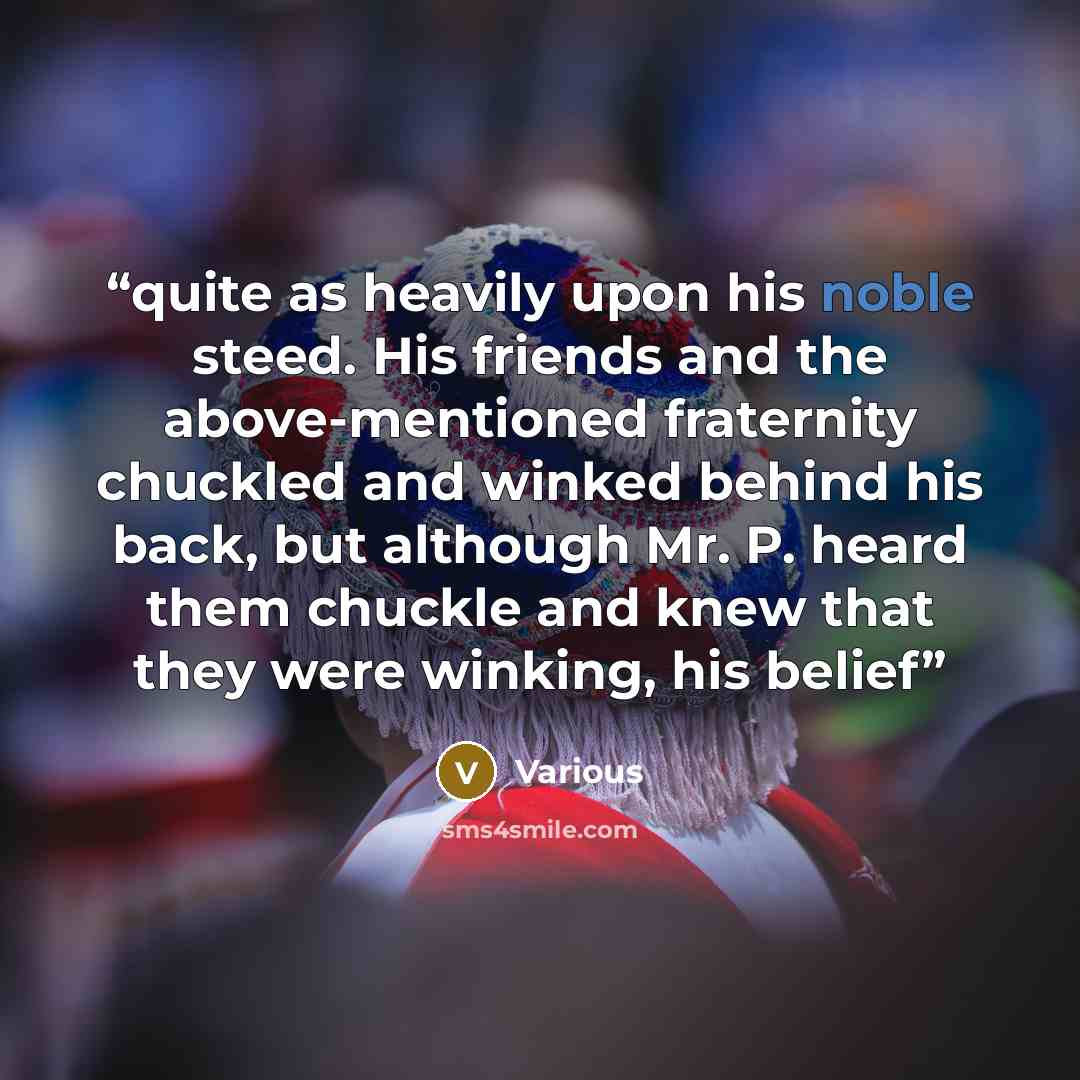 “quite as heavily upon his noble steed. His friends and the above-mentioned fraternity chuckled and winked behind his back, but although Mr. P. heard them chuckle and knew that they were winking, his belief” quote by Various