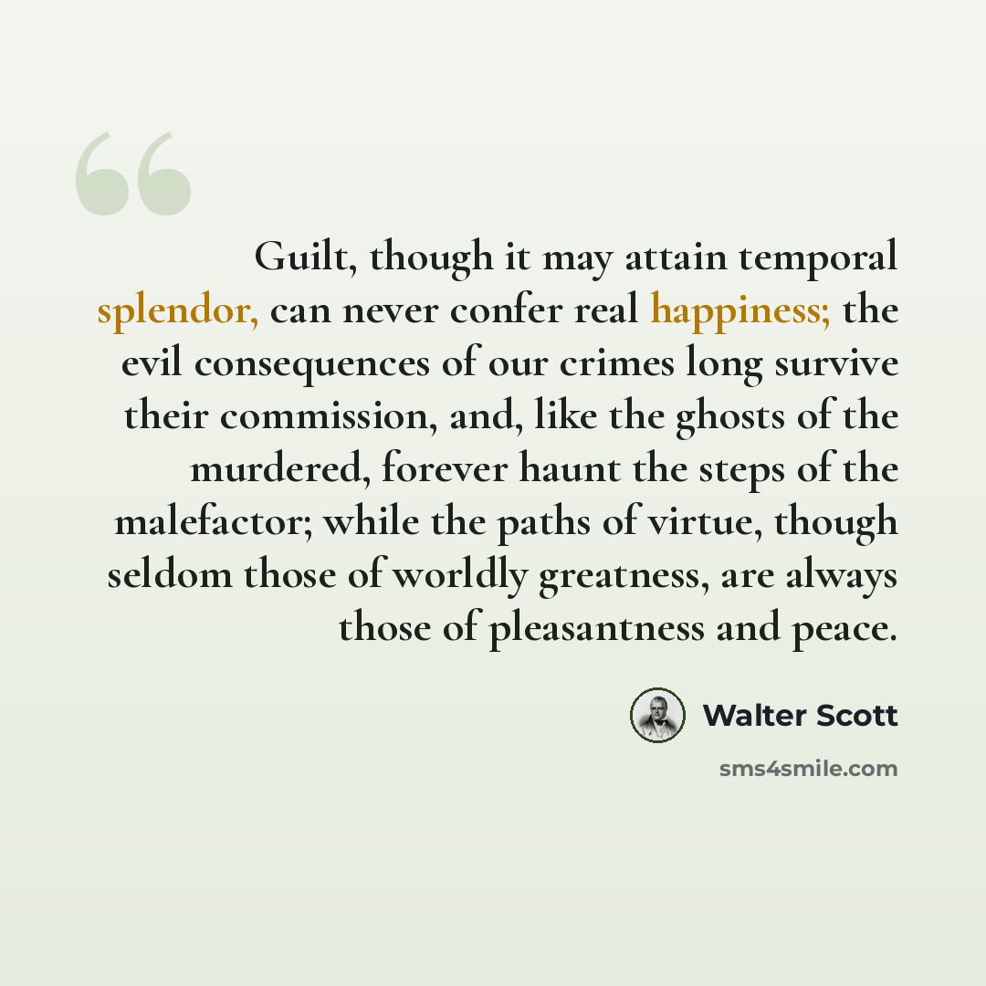 “Guilt, though it may attain temporal splendor, can never confer real happiness; the evil consequences of our crimes long survive their commission, and, like the ghosts of the murdered, forever haunt the steps of the malefactor; while the paths of virtue, though seldom those of worldly greatness…” quote by Walter Scott