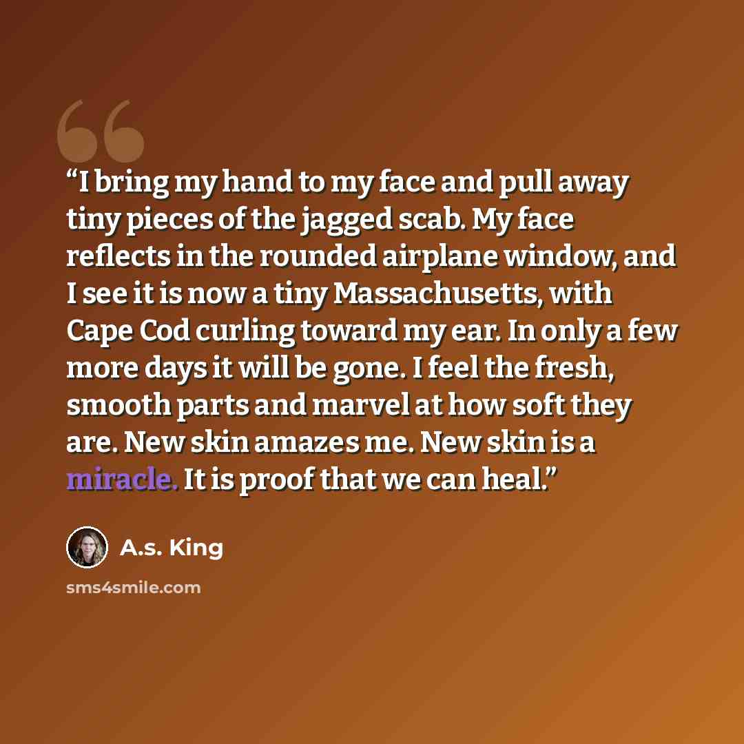 “I bring my hand to my face and pull away tiny pieces of the jagged scab. My face reflects in the rounded airplane window, and I see it is now a tiny Massachusetts, with Cape Cod curling toward my ear. In only a few more days it will be gone. I feel the fresh, smooth parts and marvel at how soft…” quote by A.S. King