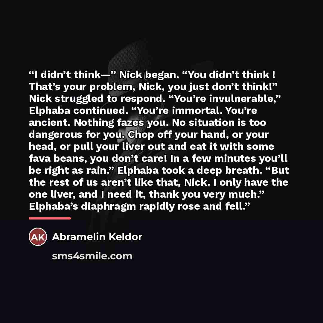 “I didn’t think—” Nick began. “You didn’t think ! That’s your problem, Nick, you just don’t think!” Nick struggled to respond. “You’re invulnerable,” Elphaba continued. “You’re immortal. You’re ancient. Nothing fazes you. No situation is too dangerous for you. Chop off your hand, or your head, or…” quote by Abramelin Keldor