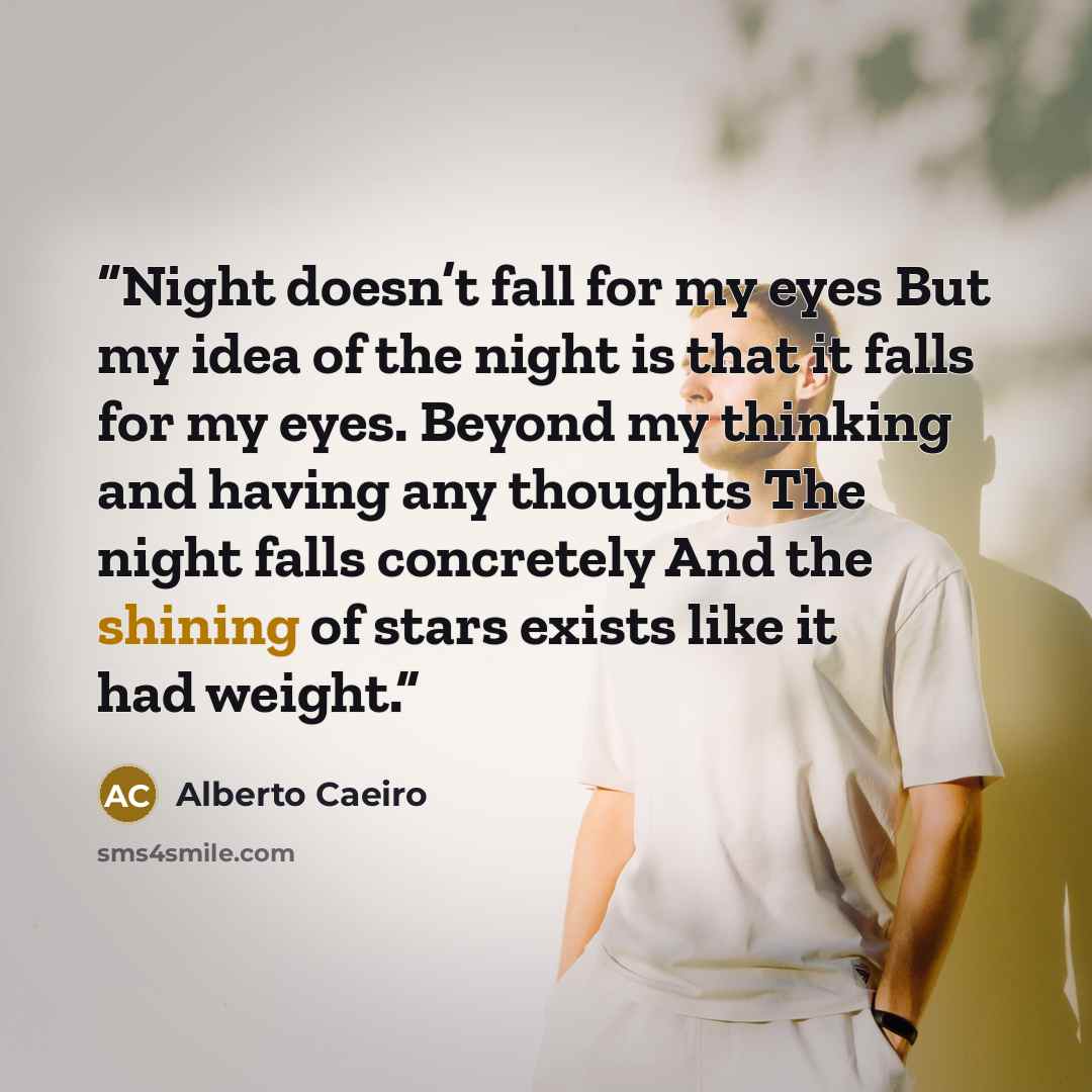 “Night doesn’t fall for my eyes But my idea of the night is that it falls for my eyes. Beyond my thinking and having any thoughts The night falls concretely And the shining of stars exists like it had weight.” quote by Alberto Caeiro