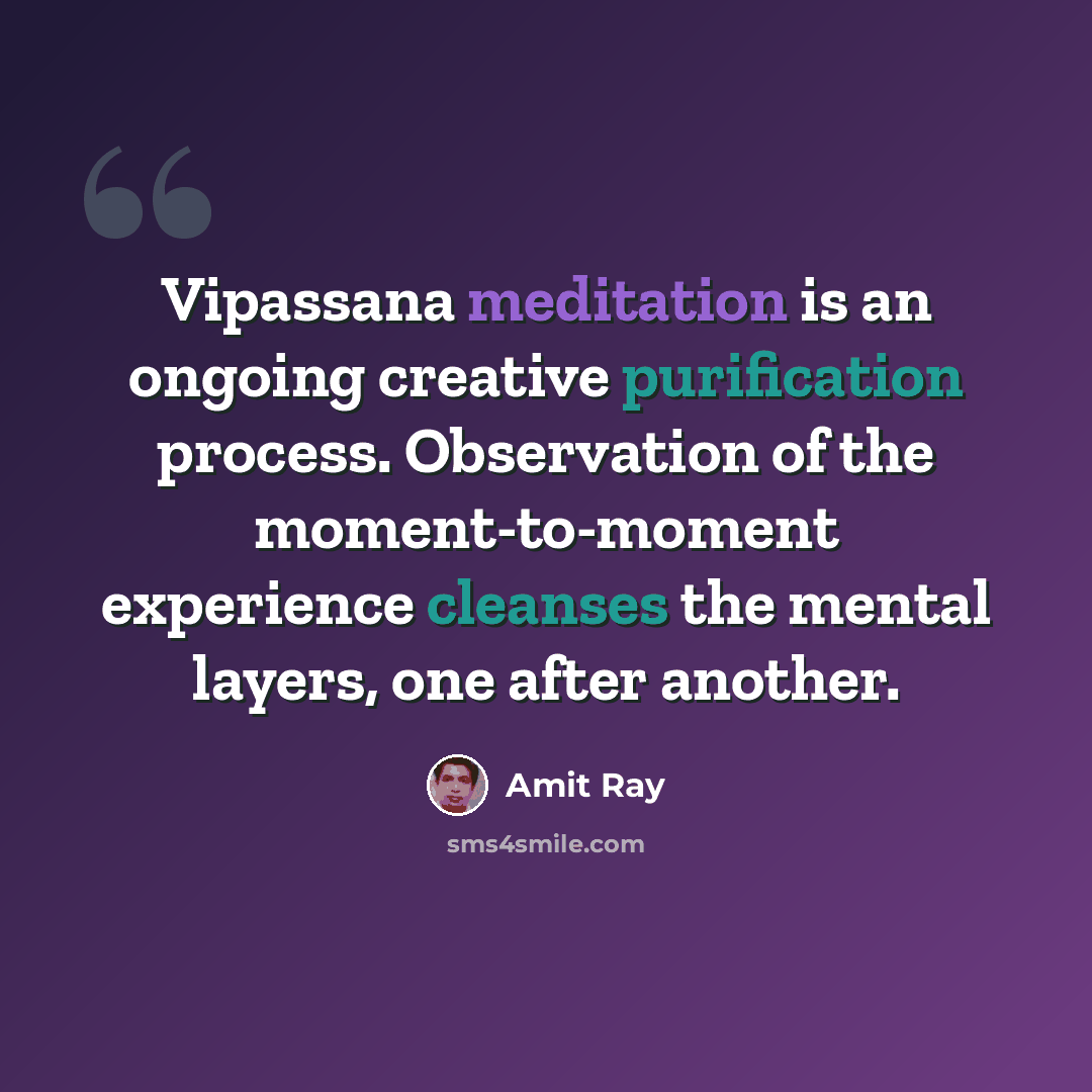 “Vipassana meditation is an ongoing creative purification process. Observation of the moment-to-moment experience cleanses the mental layers, one after another.” quote by Amit Ray
