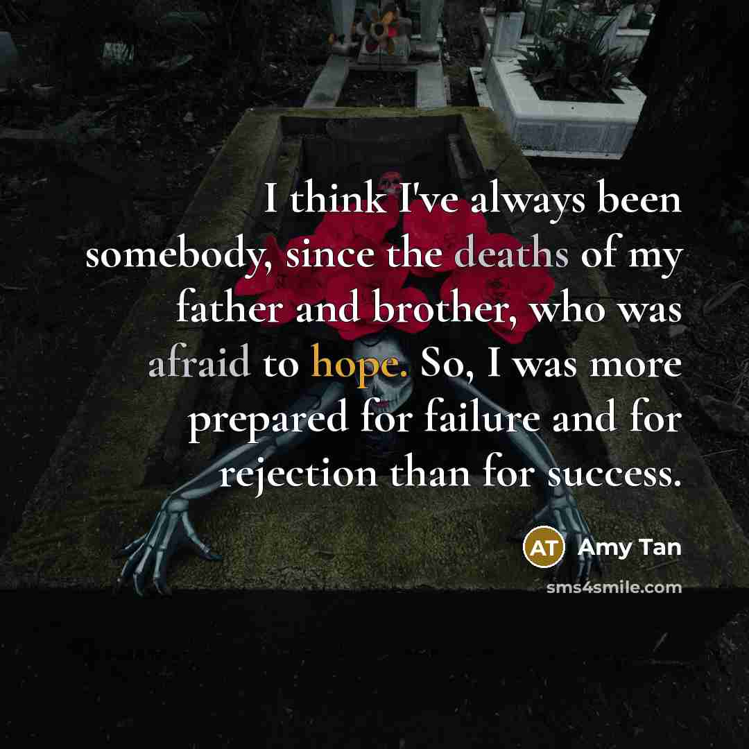 “I think I've always been somebody, since the deaths of my father and brother, who was afraid to hope. So, I was more prepared for failure and for rejection than for success.” quote by Amy Tan