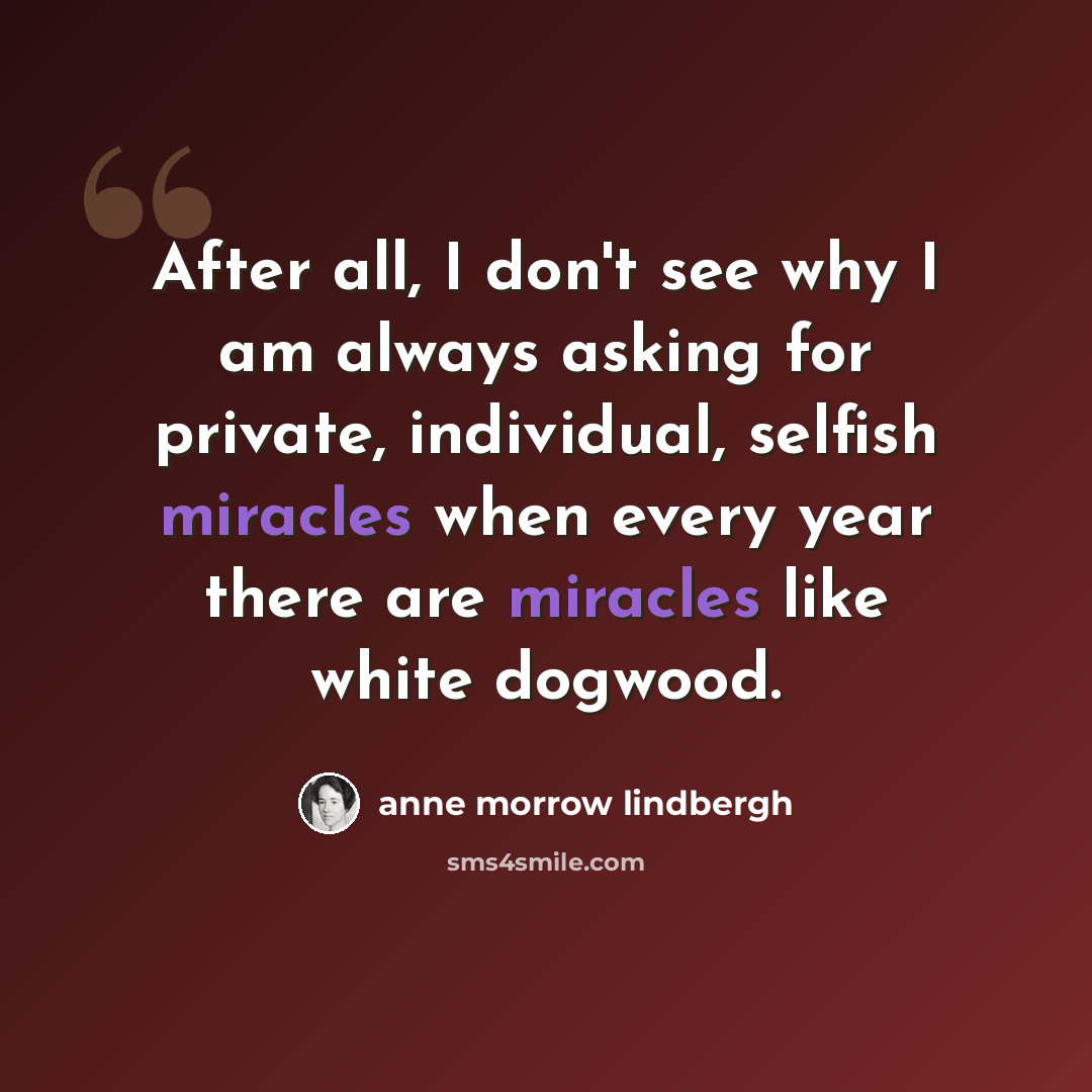 “After all, I don't see why I am always asking for private, individual, selfish miracles when every year there are miracles like white dogwood.” quote by Anne Morrow Lindbergh