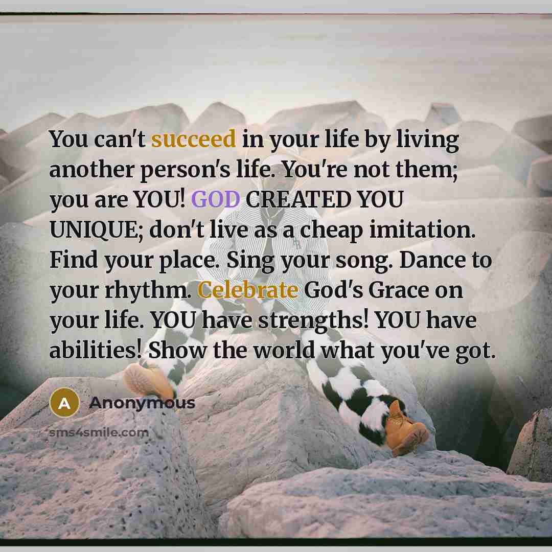 “You can't succeed in your life by living another person's life. You're not them; you are YOU! GOD CREATED YOU UNIQUE; don't live as a cheap imitation. Find your place. Sing your song. Dance to your rhythm. Celebrate God's Grace on your life. YOU have strengths! YOU have abilities! Show the world…” quote by Anonymous