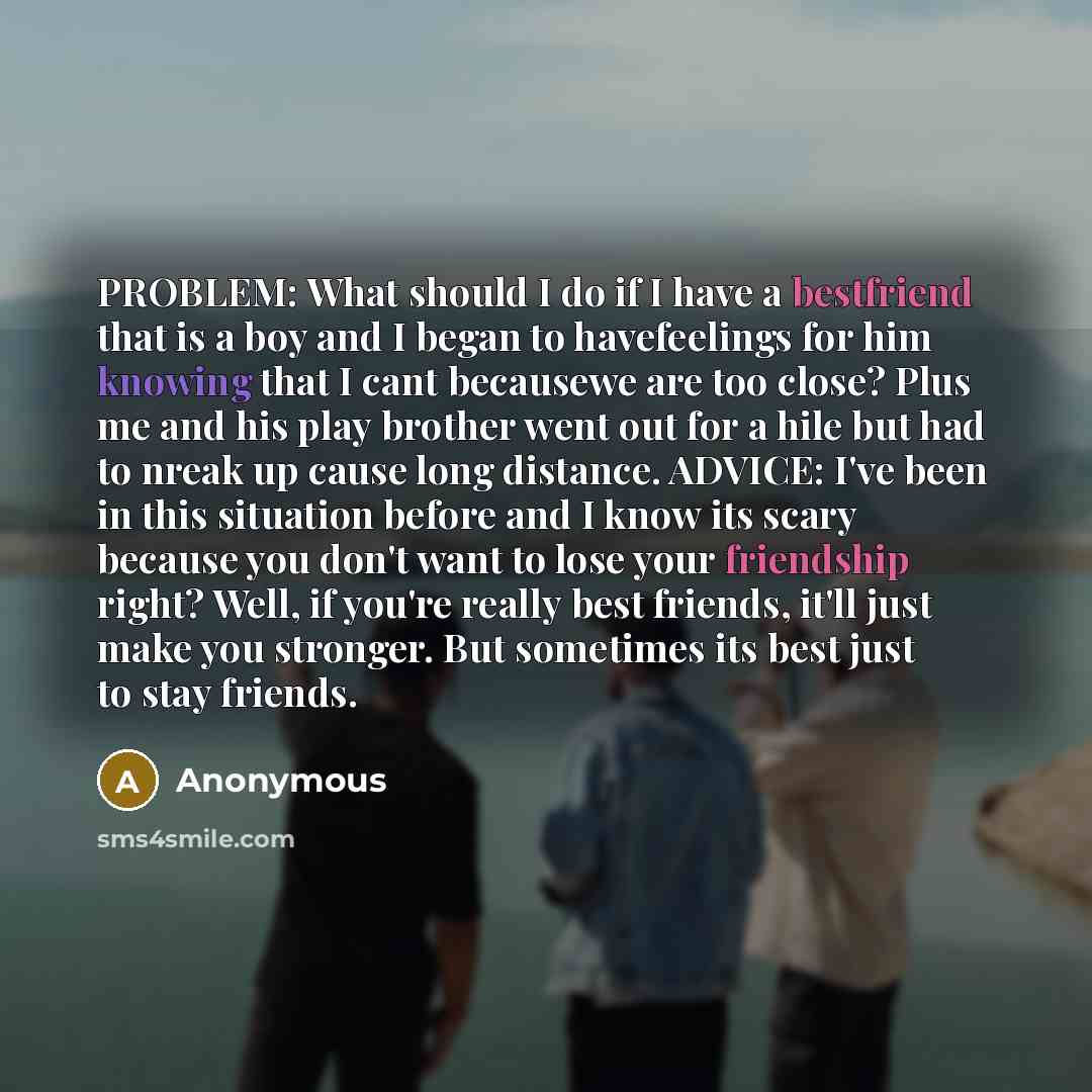 “PROBLEM: What should I do if I have a bestfriend that is a boy and I began to havefeelings for him knowing that I cant becausewe are too close? Plus me and his play brother went out for a hile but had to nreak up cause long distance. ADVICE: I've been in this situation before and I know its scary…” quote by Anonymous