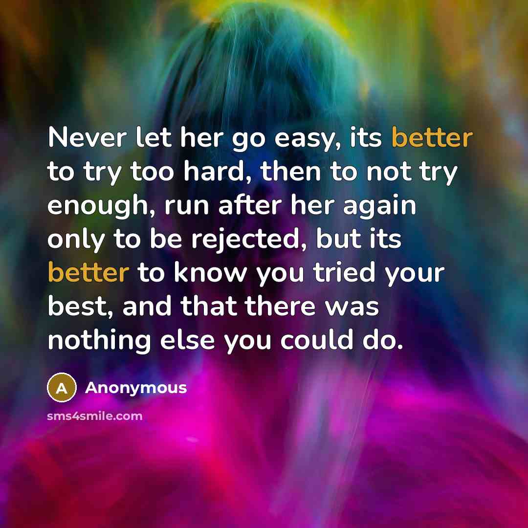“Never let her go easy, its better to try too hard, then to not try enough, run after her again only to be rejected, but its better to know you tried your best, and that there was nothing else you could do.” quote by Anonymous