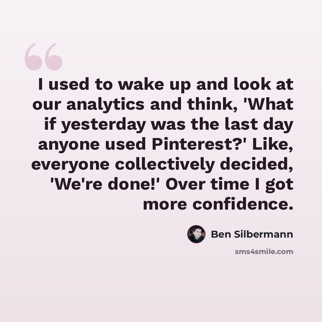 “I used to wake up and look at our analytics and think, 'What if yesterday was the last day anyone used Pinterest?' Like, everyone collectively decided, 'We're done!' Over time I got more confidence.” quote by Ben Silbermann