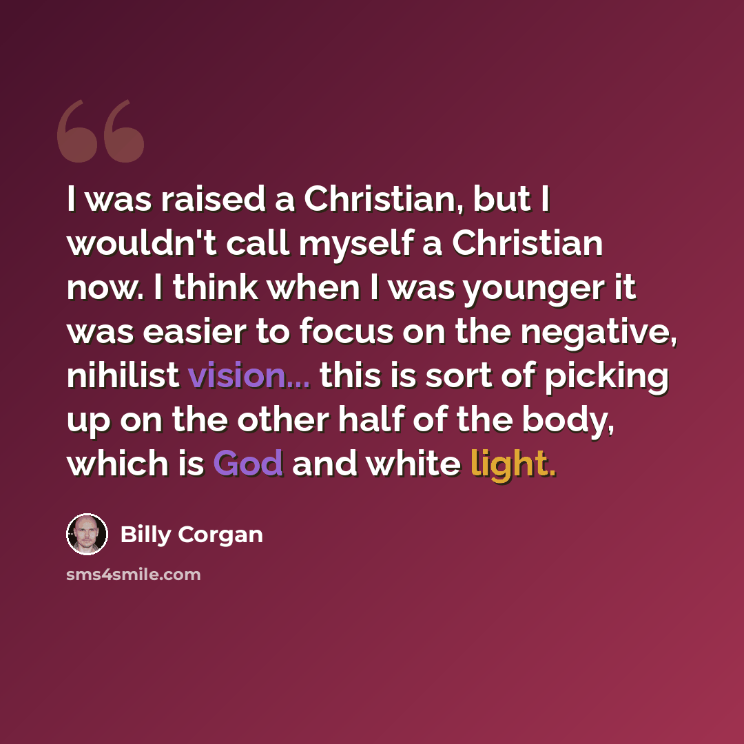 “I was raised a Christian, but I wouldn't call myself a Christian now. I think when I was younger it was easier to focus on the negative, nihilist vision... this is sort of picking up on the other half of the body, which is God and white light.” quote by Billy Corgan