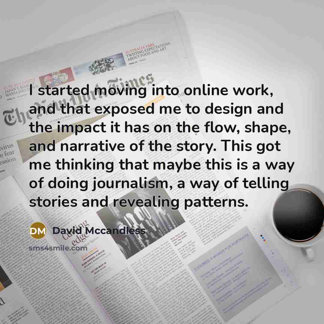 “I started moving into online work, and that exposed me to design and the impact it has on the flow, shape, and narrative of the story. This got me thinking that maybe this is a way of doing journalism, a way of telling stories and revealing patterns.” quote by David Mccandless