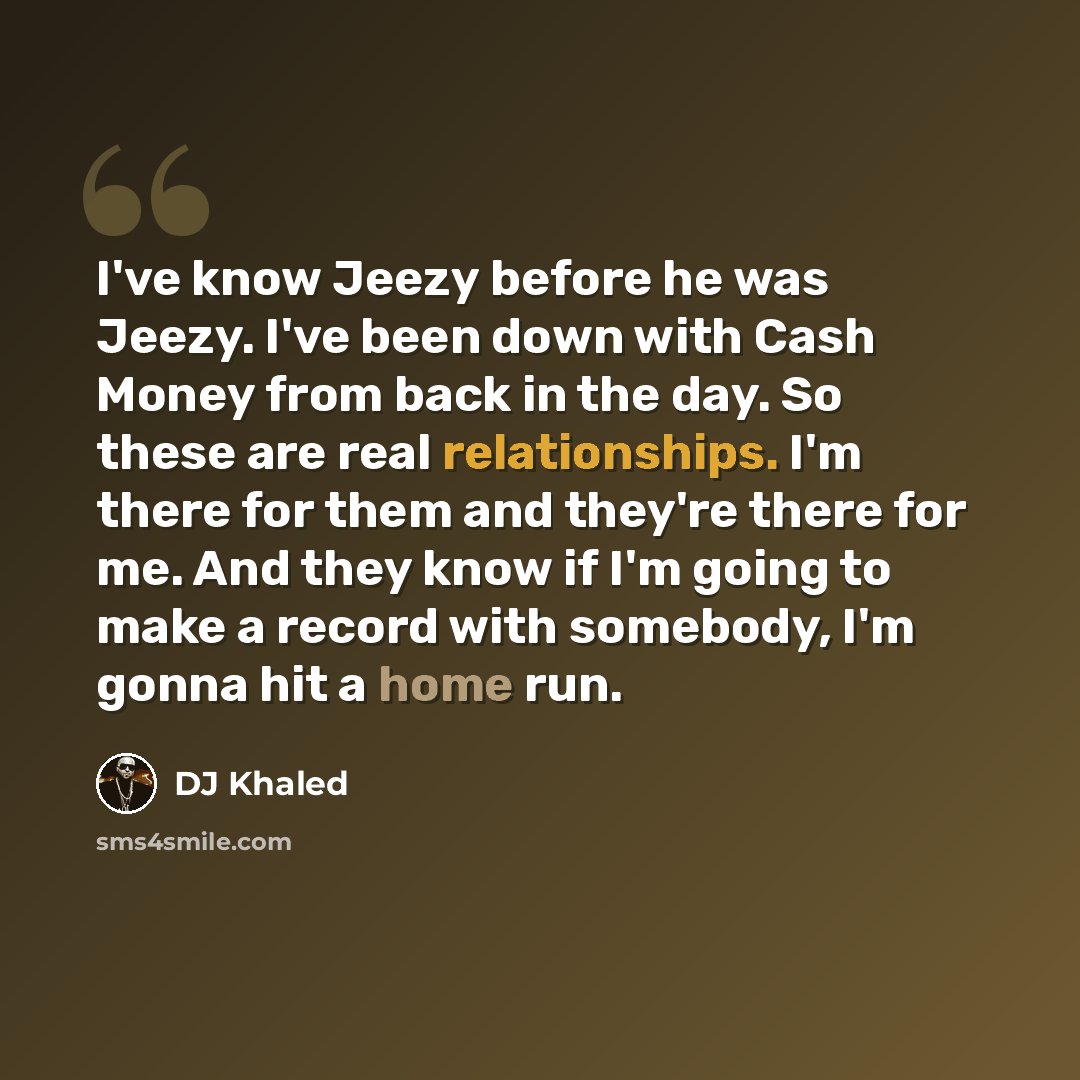 “I've know Jeezy before he was Jeezy. I've been down with Cash Money from back in the day. So these are real relationships. I'm there for them and they're there for me. And they know if I'm going to make a record with somebody, I'm gonna hit a home run.” quote by DJ Khaled