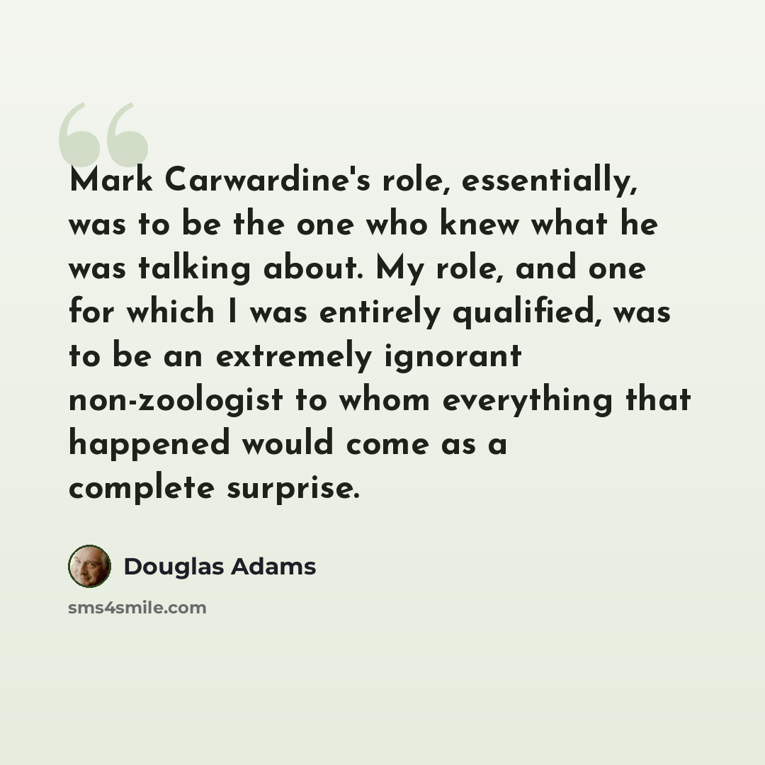 “Mark Carwardine's role, essentially, was to be the one who knew what he was talking about. My role, and one for which I was entirely qualified, was to be an extremely ignorant non-zoologist to whom everything that happened would come as a complete surprise.” quote by Douglas Adams