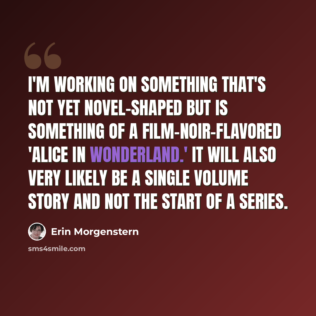 “I'm working on something that's not yet novel-shaped but is something of a film-noir-flavored 'Alice in Wonderland.' It will also very likely be a single volume story and not the start of a series.” quote by Erin Morgenstern