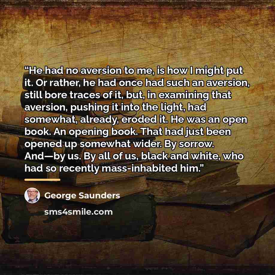“He had no aversion to me, is how I might put it. Or rather, he had once had such an aversion, still bore traces of it, but, in examining that aversion, pushing it into the light, had somewhat, already, eroded it. He was an open book. An opening book. That had just been opened up somewhat wider. By…” quote by George Saunders