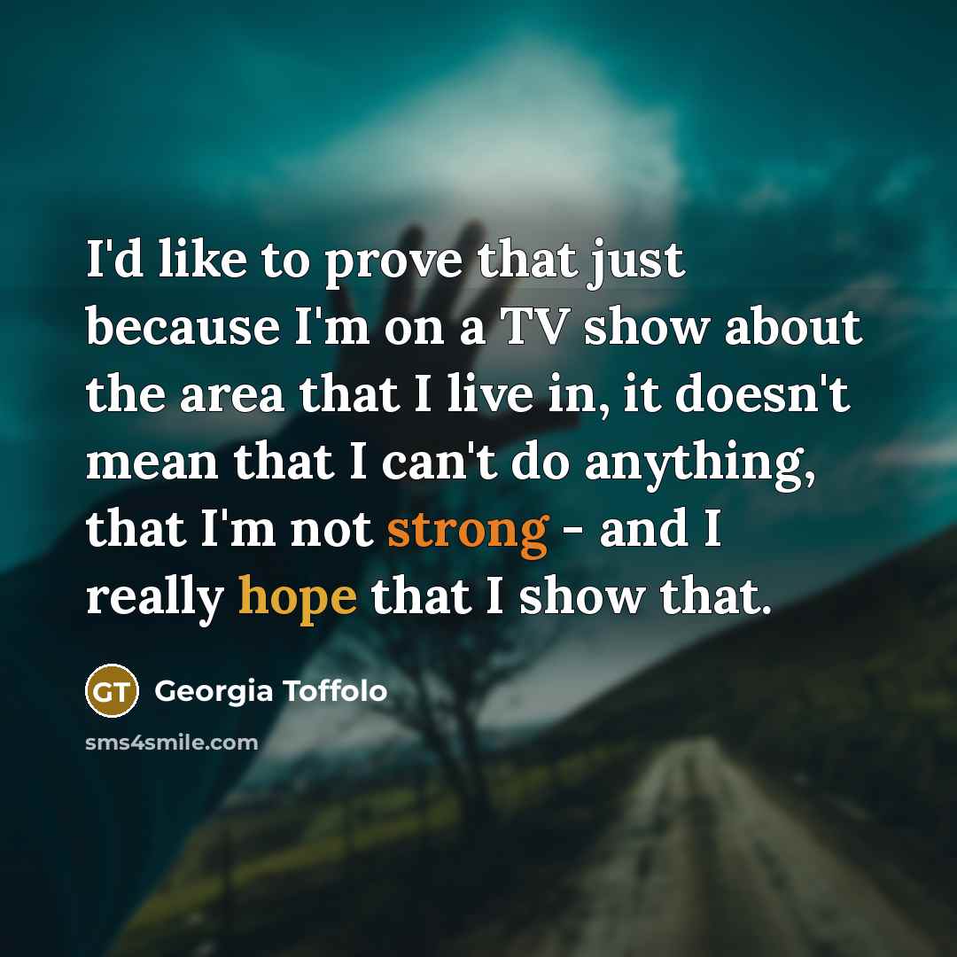 “I'd like to prove that just because I'm on a TV show about the area that I live in, it doesn't mean that I can't do anything, that I'm not strong - and I really hope that I show that.” quote by Georgia Toffolo