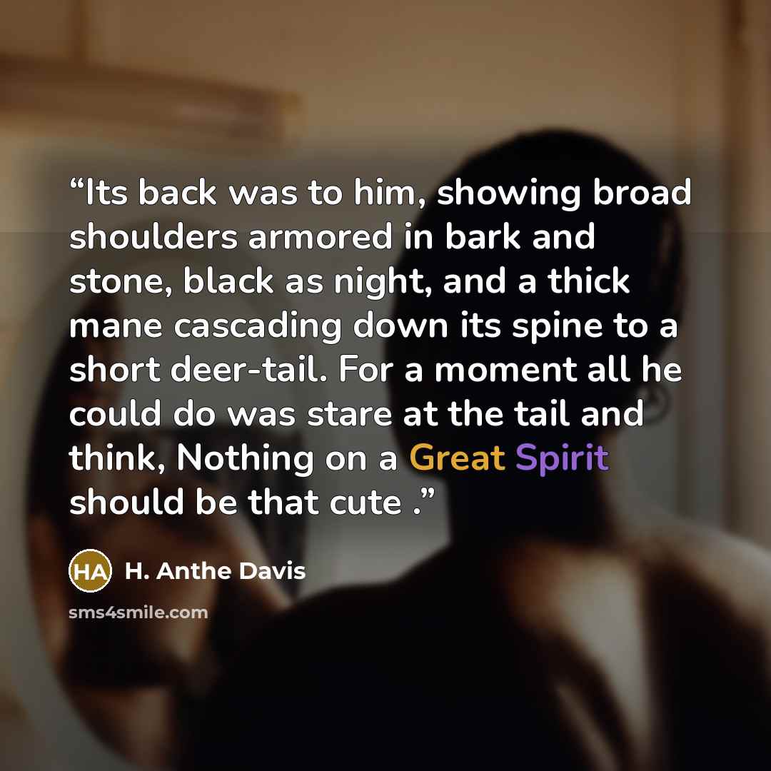“Its back was to him, showing broad shoulders armored in bark and stone, black as night, and a thick mane cascading down its spine to a short deer-tail. For a moment all he could do was stare at the tail and think, Nothing on a Great Spirit should be that cute .” quote by H. Anthe Davis