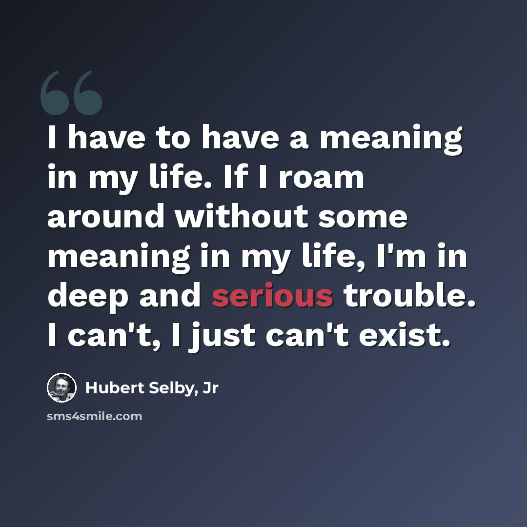 “I have to have a meaning in my life. If I roam around without some meaning in my life, I'm in deep and serious trouble. I can't, I just can't exist.” quote by Hubert Selby, Jr