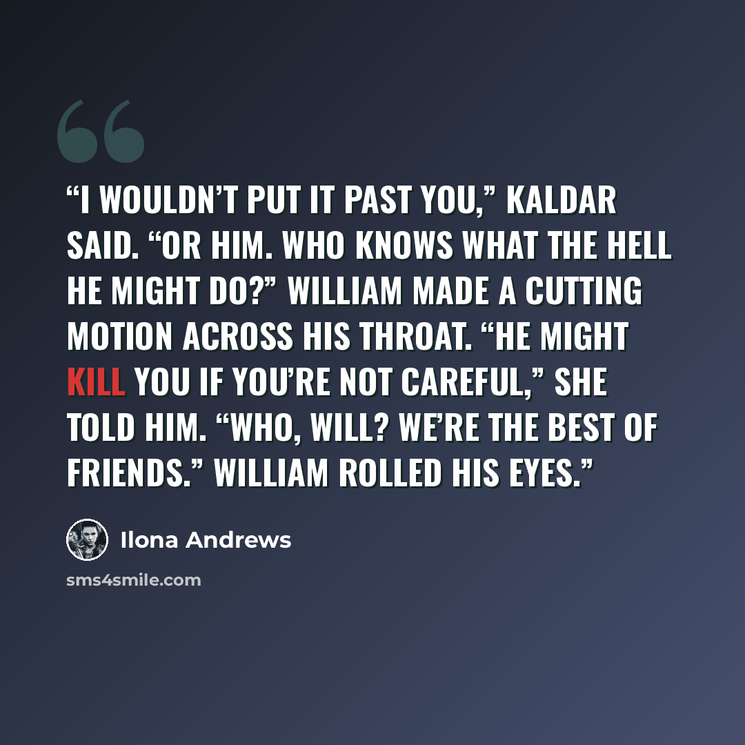 “I wouldn’t put it past you,” Kaldar said. “Or him. Who knows what the hell he might do?” William made a cutting motion across his throat. “He might kill you if you’re not careful,” she told him. “Who, Will? We’re the best of friends.” William rolled his eyes.” quote by Ilona Andrews