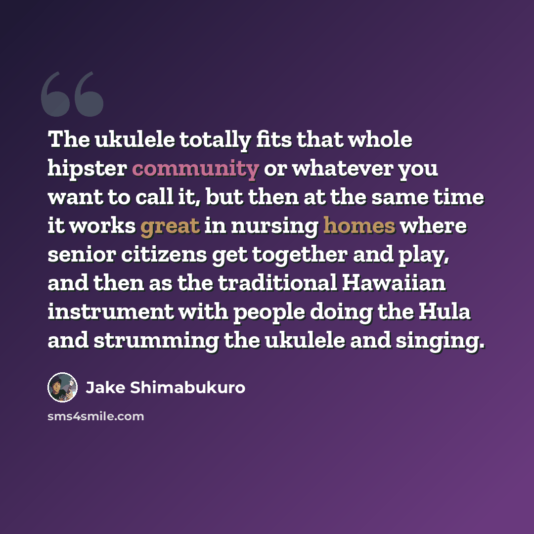 “The ukulele totally fits that whole hipster community or whatever you want to call it, but then at the same time it works great in nursing homes where senior citizens get together and play, and then as the traditional Hawaiian instrument with people doing the Hula and strumming the ukulele and…” quote by Jake Shimabukuro