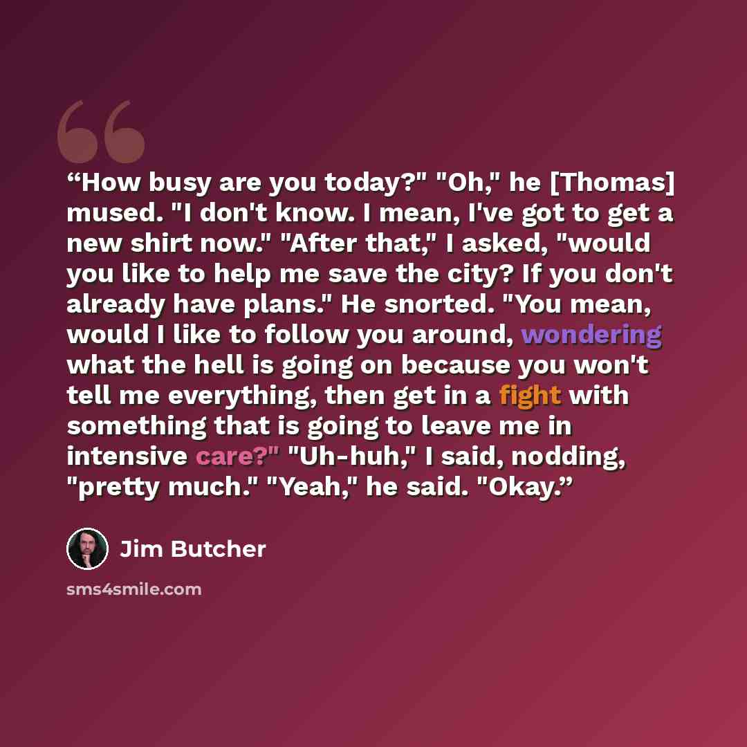 “How busy are you today?" "Oh," he [Thomas] mused. "I don't know. I mean, I've got to get a new shirt now." "After that," I asked, "would you like to help me save the city? If you don't already have plans." He snorted. "You mean, would I like to follow you around, wondering what the hell is going…” quote by Jim Butcher