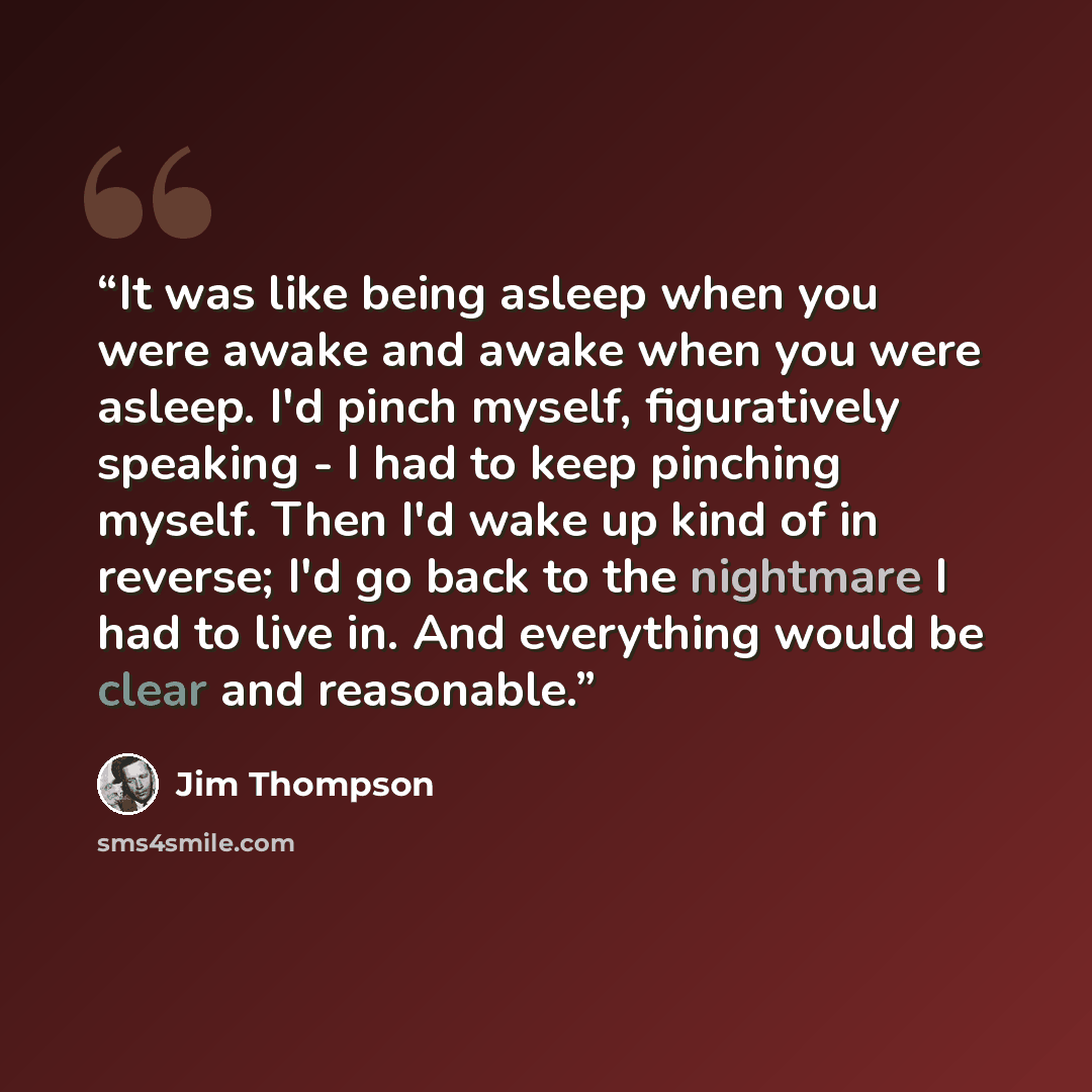 “It was like being asleep when you were awake and awake when you were asleep. I'd pinch myself, figuratively speaking - I had to keep pinching myself. Then I'd wake up kind of in reverse; I'd go back to the nightmare I had to live in. And everything would be clear and reasonable.” quote by Jim Thompson