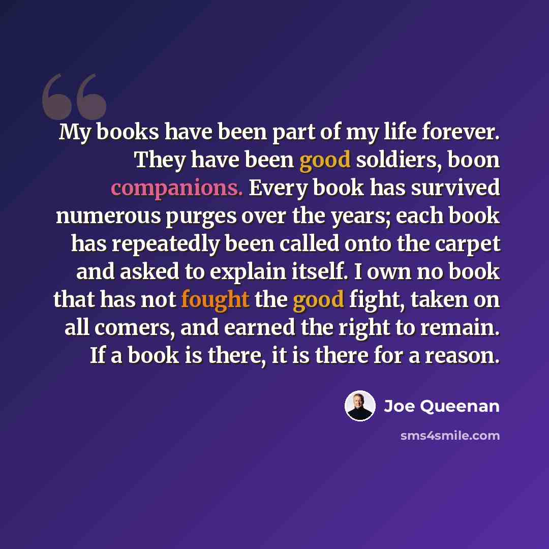 “My books have been part of my life forever. They have been good soldiers, boon companions. Every book has survived numerous purges over the years; each book has repeatedly been called onto the carpet and asked to explain itself. I own no book that has not fought the good fight, taken on all…” quote by Joe Queenan