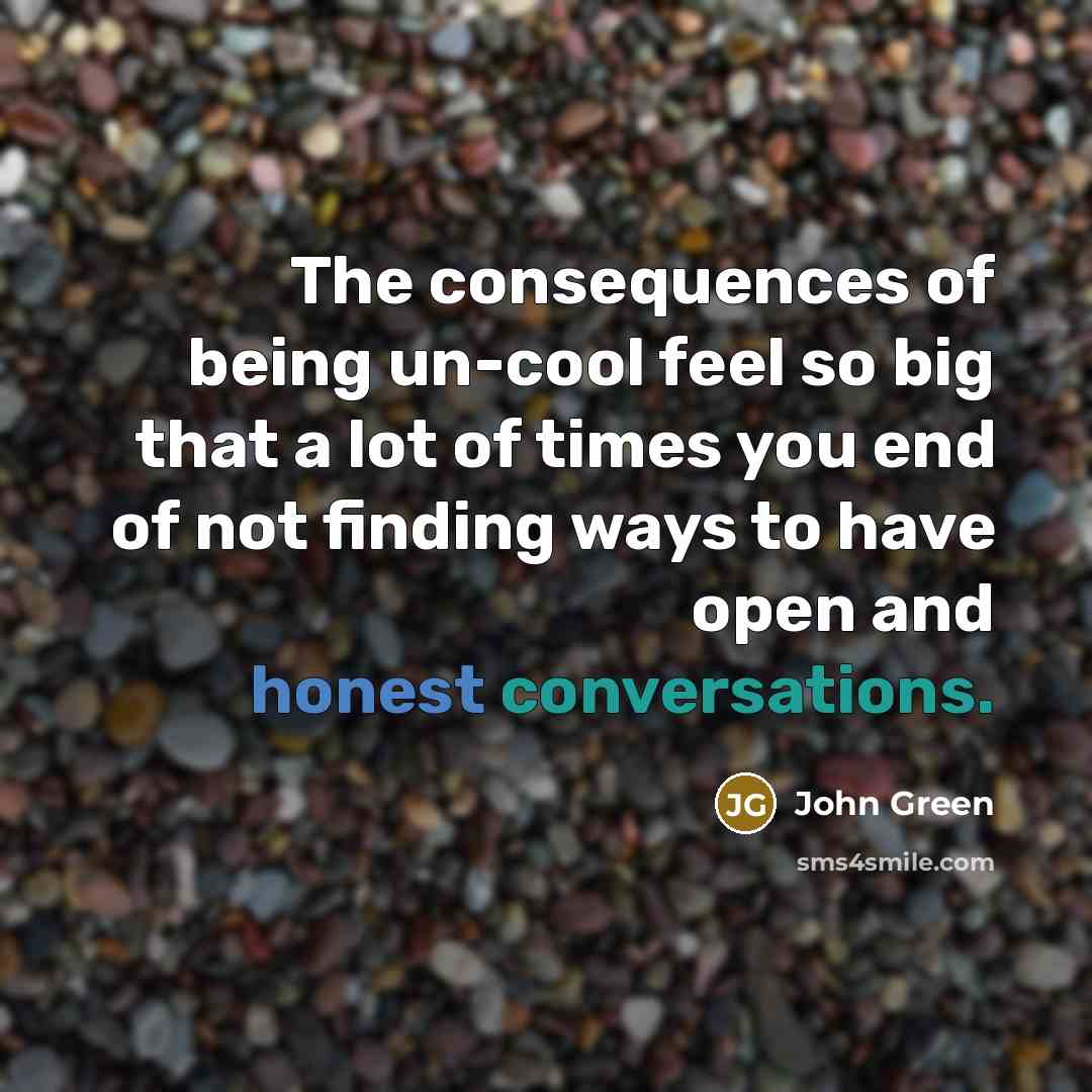 “The consequences of being un-cool feel so big that a lot of times you end of not finding ways to have open and honest conversations.” quote by John Green