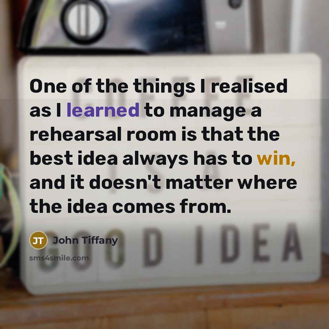 “One of the things I realised as I learned to manage a rehearsal room is that the best idea always has to win, and it doesn't matter where the idea comes from.” quote by John Tiffany