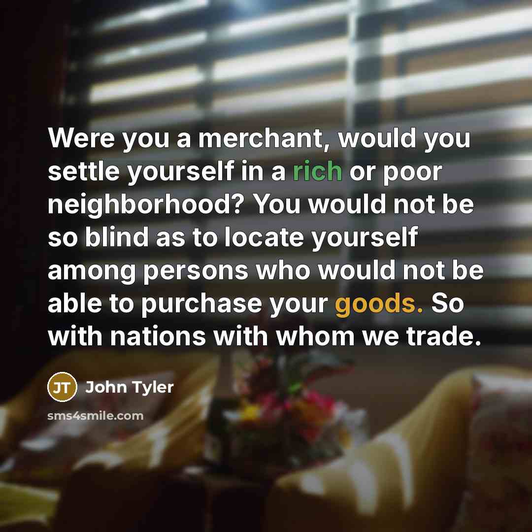 “Were you a merchant, would you settle yourself in a rich or poor neighborhood? You would not be so blind as to locate yourself among persons who would not be able to purchase your goods. So with nations with whom we trade.” quote by John Tyler