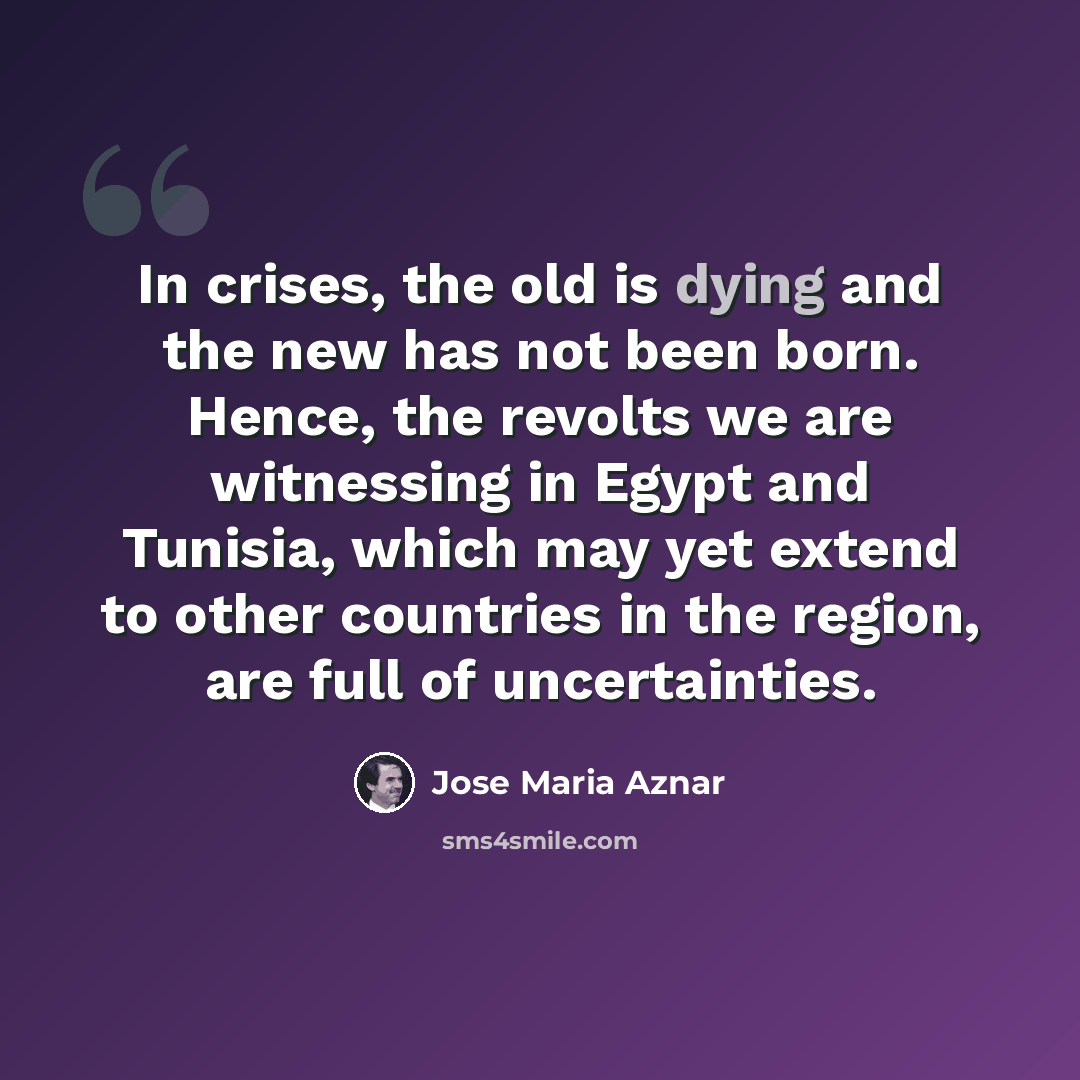 “In crises, the old is dying and the new has not been born. Hence, the revolts we are witnessing in Egypt and Tunisia, which may yet extend to other countries in the region, are full of uncertainties.” quote by Jose Maria Aznar