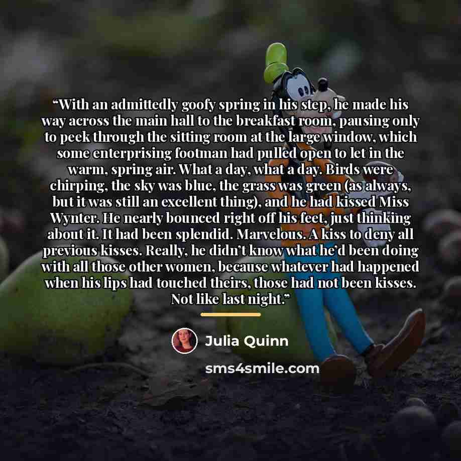 “With an admittedly goofy spring in his step, he made his way across the main hall to the breakfast room, pausing only to peek through the sitting room at the large window, which some enterprising footman had pulled open to let in the warm, spring air. What a day, what a day. Birds were chirping…” quote by Julia Quinn